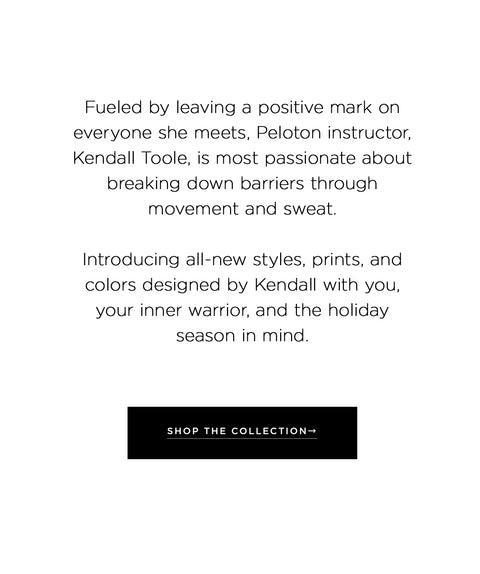 Fueled by leaving a positive mark on everyone she meets, Peloton instructor, Kendall Toole, is most passionate about breaking down barriers through movement and sweat.  Introducing all-new styles, prints, and colors designed by Kendall with you, your inner warrior, and the holiday season in mind. shop the collection